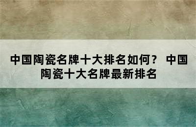 中国陶瓷名牌十大排名如何？ 中国陶瓷十大名牌最新排名